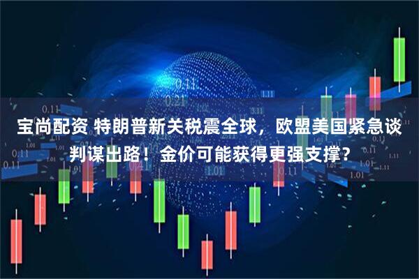 宝尚配资 特朗普新关税震全球，欧盟美国紧急谈判谋出路！金价可能获得更强支撑？