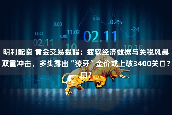 明利配资 黄金交易提醒：疲软经济数据与关税风暴双重冲击，多头露出“獠牙”金价或上破3400关口？