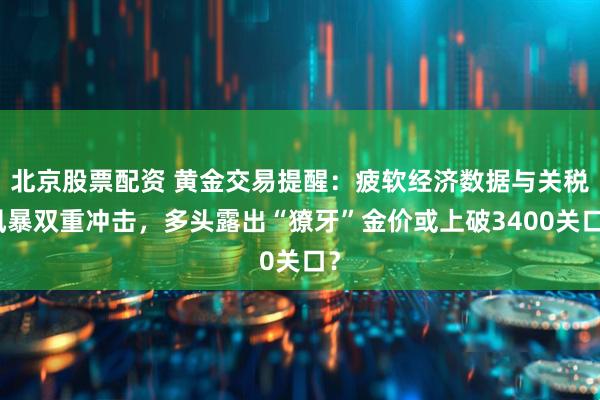 北京股票配资 黄金交易提醒：疲软经济数据与关税风暴双重冲击，多头露出“獠牙”金价或上破3400关口？