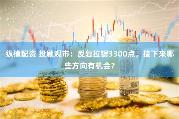 纵横配资 投顾观市：反复拉锯3300点，接下来哪些方向有机会？