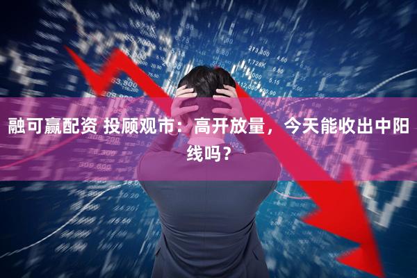 融可赢配资 投顾观市：高开放量，今天能收出中阳线吗？