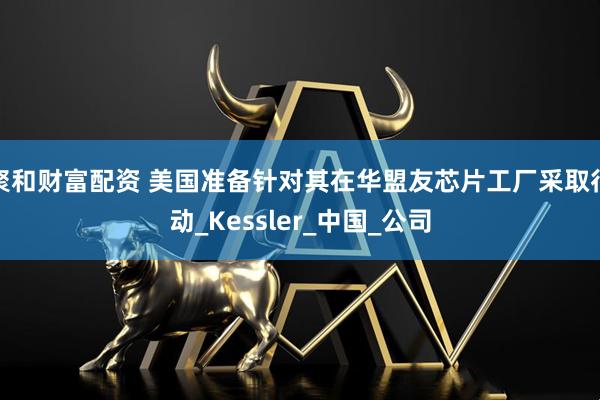 聚和财富配资 美国准备针对其在华盟友芯片工厂采取行动_Kessler_中国_公司