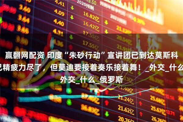 赢翻网配资 印度“朱砂行动”宣讲团已到达莫斯科，团队已精疲力尽了，但莫迪要接着奏乐接着舞！_外交_什么_俄罗斯