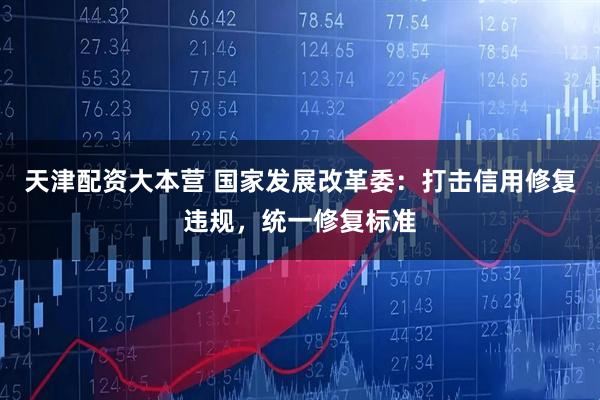 天津配资大本营 国家发展改革委：打击信用修复违规，统一修复标准