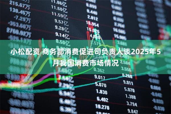 小松配资 商务部消费促进司负责人谈2025年5月我国消费市场情况