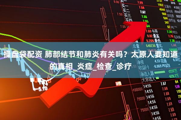 操盘袋配资 肺部结节和肺炎有关吗？太原人要知道的真相_炎症_检查_诊疗