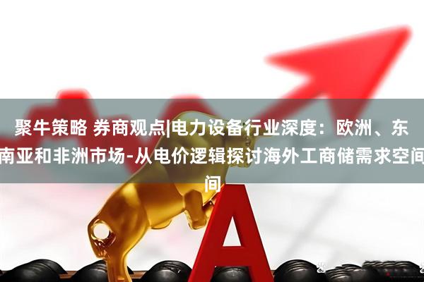 聚牛策略 券商观点|电力设备行业深度：欧洲、东南亚和非洲市场-从电价逻辑探讨海外工商储需求空间