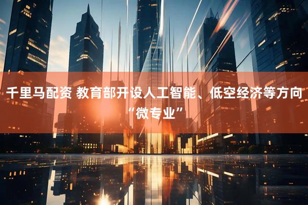 千里马配资 教育部开设人工智能、低空经济等方向“微专业”