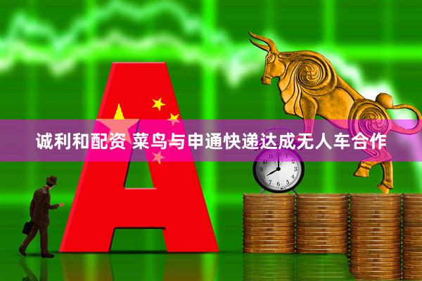 诚利和配资 菜鸟与申通快递达成无人车合作