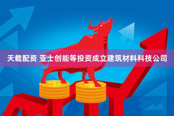 天载配资 亚士创能等投资成立建筑材料科技公司