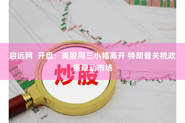 启远网  开盘：美股周三小幅高开 特朗普关税政策牵动市场