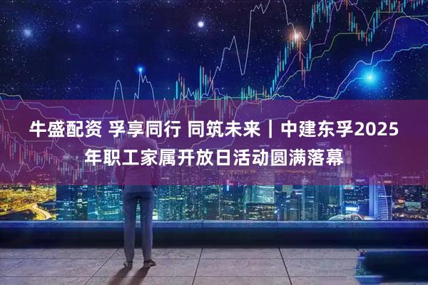 牛盛配资 孚享同行 同筑未来｜中建东孚2025年职工家属开放日活动圆满落幕