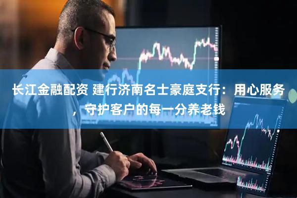 长江金融配资 建行济南名士豪庭支行：用心服务，守护客户的每一分养老钱