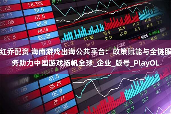 红乔配资 海南游戏出海公共平台：政策赋能与全链服务助力中国游戏扬帆全球_企业_版号_PlayOL
