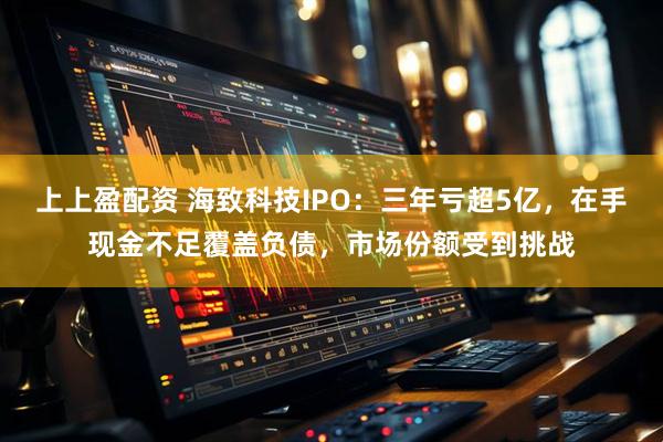 上上盈配资 海致科技IPO：三年亏超5亿，在手现金不足覆盖负债，市场份额受到挑战