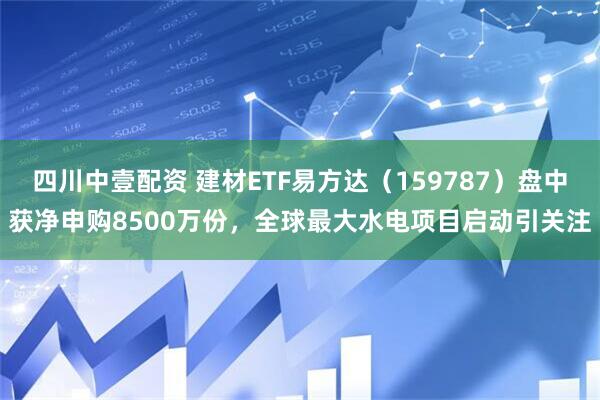 四川中壹配资 建材ETF易方达（159787）盘中获净申购8500万份，全球最大水电项目启动引关注