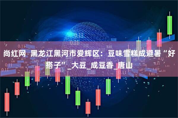 尚红网  黑龙江黑河市爱辉区：豆味雪糕成避暑“好搭子”_大豆_成豆香_唐山