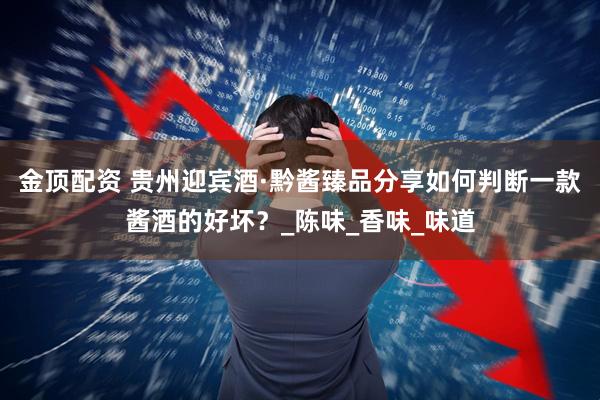 金顶配资 贵州迎宾酒·黔酱臻品分享如何判断一款酱酒的好坏？_陈味_香味_味道