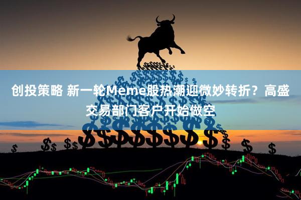 创投策略 新一轮Meme股热潮迎微妙转折？高盛交易部门客户开始做空