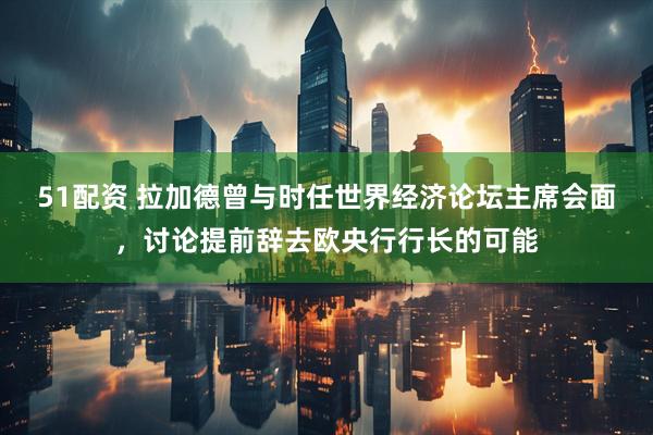 51配资 拉加德曾与时任世界经济论坛主席会面，讨论提前辞去欧央行行长的可能