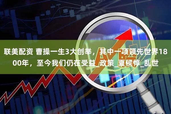 联美配资 曹操一生3大创举，其中一项领先世界1800年，至今我们仍在受益_政策_夏侯惇_乱世