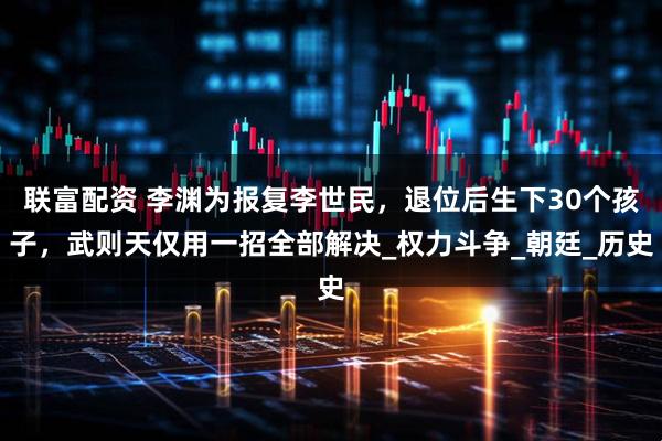 联富配资 李渊为报复李世民，退位后生下30个孩子，武则天仅用一招全部解决_权力斗争_朝廷_历史