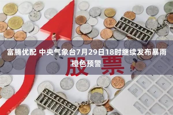 富腾优配 中央气象台7月29日18时继续发布暴雨橙色预警
