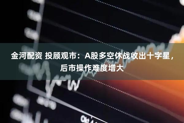 金河配资 投顾观市：A股多空休战收出十字星，后市操作难度增大