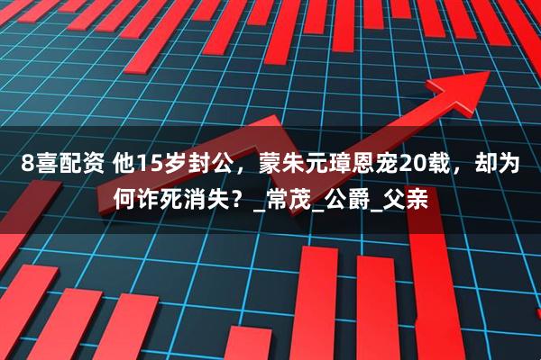 8喜配资 他15岁封公，蒙朱元璋恩宠20载，却为何诈死消失？_常茂_公爵_父亲