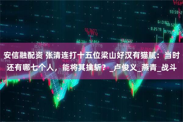 安信融配资 张清连打十五位梁山好汉有猫腻：当时还有哪七个人，能将其擒斩？_卢俊义_燕青_战斗