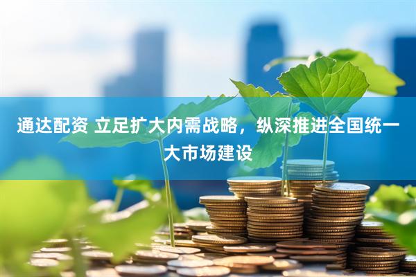 通达配资 立足扩大内需战略，纵深推进全国统一大市场建设