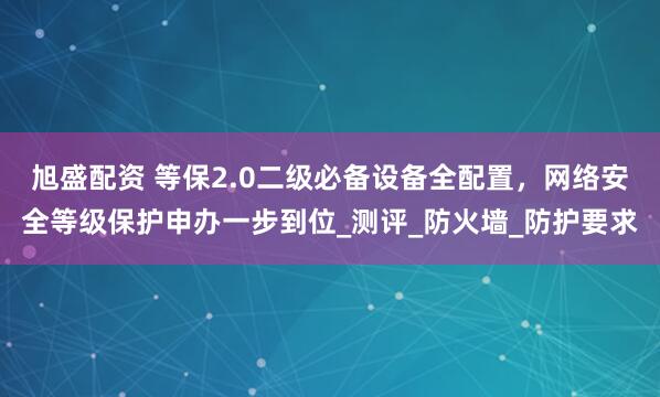 旭盛配资 等保2.0二级必备设备全配置，网络安全等级保护申办一步到位_测评_防火墙_防护要求