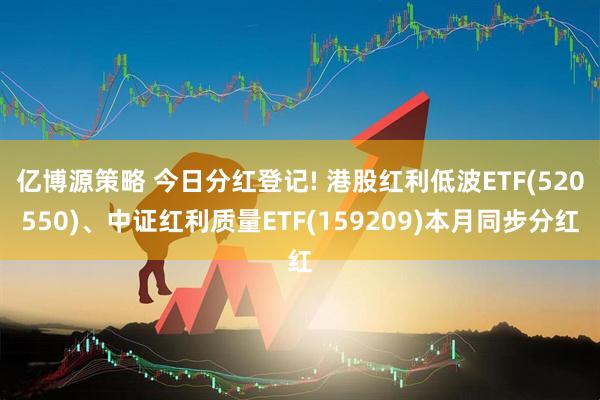 亿博源策略 今日分红登记! 港股红利低波ETF(520550)、中证红利质量ETF(159209)本月同步分红