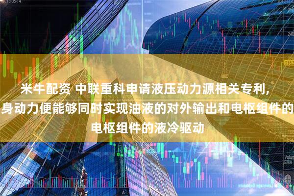 米牛配资 中联重科申请液压动力源相关专利, 仅依靠自身动力便能够同时实现油液的对外输出和电枢组件的液冷驱动