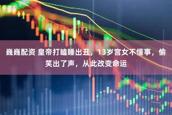 巍巍配资 皇帝打瞌睡出丑，13岁宫女不懂事，偷笑出了声，从此改变命运