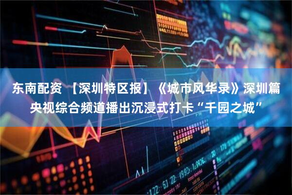 东南配资 【深圳特区报】《城市风华录》深圳篇央视综合频道播出沉浸式打卡“千园之城”