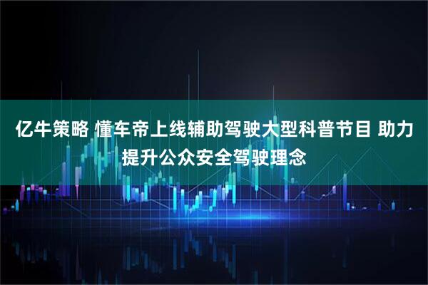 亿牛策略 懂车帝上线辅助驾驶大型科普节目 助力提升公众安全驾驶理念