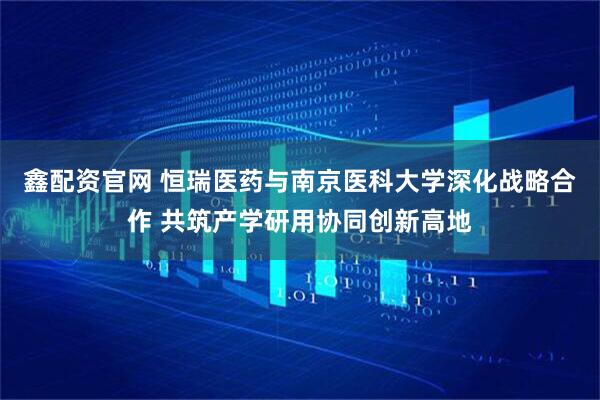 鑫配资官网 恒瑞医药与南京医科大学深化战略合作 共筑产学研用协同创新高地