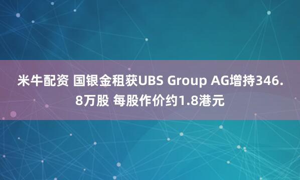 米牛配资 国银金租获UBS Group AG增持346.8万股 每股作价约1.8港元