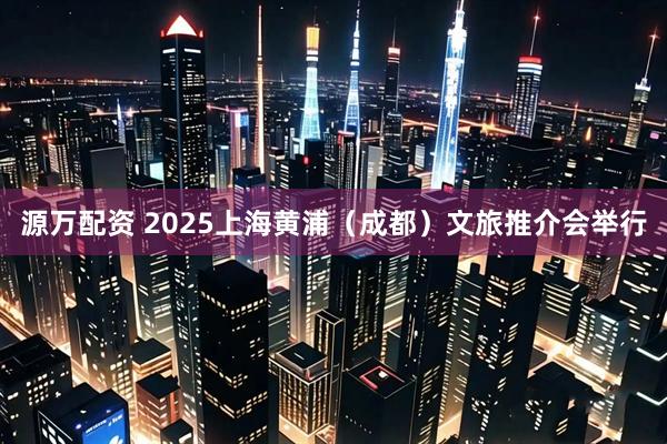 源万配资 2025上海黄浦（成都）文旅推介会举行