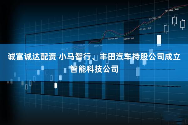 诚富诚达配资 小马智行、丰田汽车持股公司成立智能科技公司