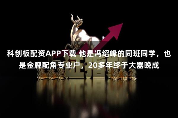 科创板配资APP下载 他是冯绍峰的同班同学，也是金牌配角专业户，20多年终于大器晚成