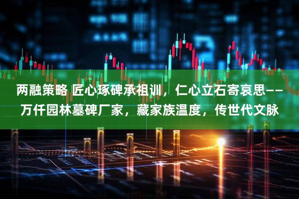 两融策略 匠心琢碑承祖训，仁心立石寄哀思——万仟园林墓碑厂家，藏家族温度，传世代文脉