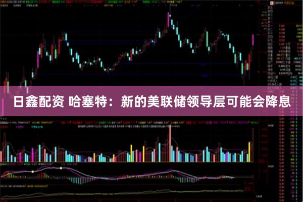 日鑫配资 哈塞特：新的美联储领导层可能会降息