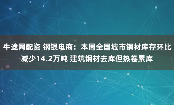 牛途网配资 钢银电商：本周全国城市钢材库存环比减少14.2万吨 建筑钢材去库但热卷累库