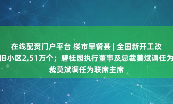 在线配资门户平台 楼市早餐荟 | 全国新开工改造城镇老旧小区2.51万个;碧桂园执行董事及总裁莫斌调任为联席主席