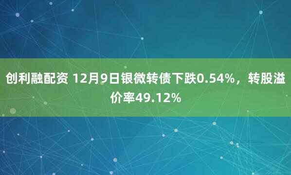 创利融配资 12月9日银微转债下跌0.54%，转股溢价率49.12%