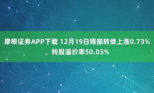 摩根证券APP下载 12月19日锡振转债上涨0.73%，转股溢价率50.03%