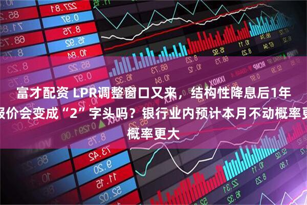 富才配资 LPR调整窗口又来，结构性降息后1年期报价会变成“2”字头吗？银行业内预计本月不动概率更大