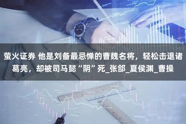 萤火证券 他是刘备最忌惮的曹魏名将，轻松击退诸葛亮，却被司马懿“阴”死_张郃_夏侯渊_曹操